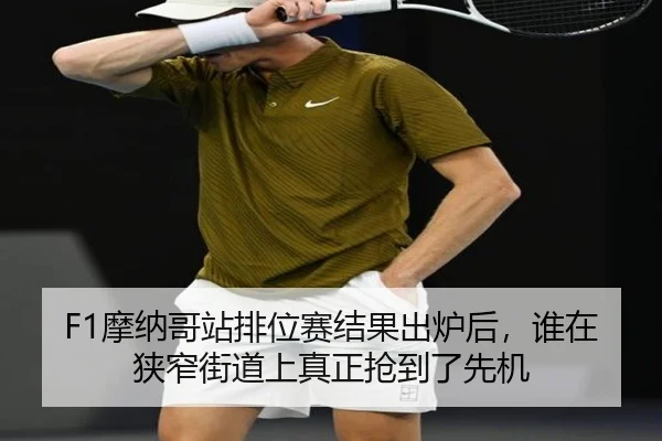F1摩纳哥站排位赛结果出炉后，谁在狭窄街道上真正抢到了先机
