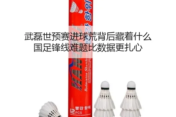 武磊世预赛进球荒背后藏着什么 国足锋线难题比数据更扎心