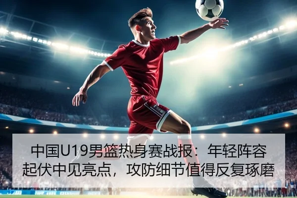 中国U19男篮热身赛战报：年轻阵容起伏中见亮点，攻防细节值得反复琢磨